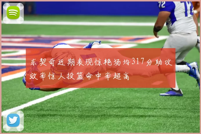 东契奇近期表现惊艳场均317分助攻效率惊人投篮命中率超高