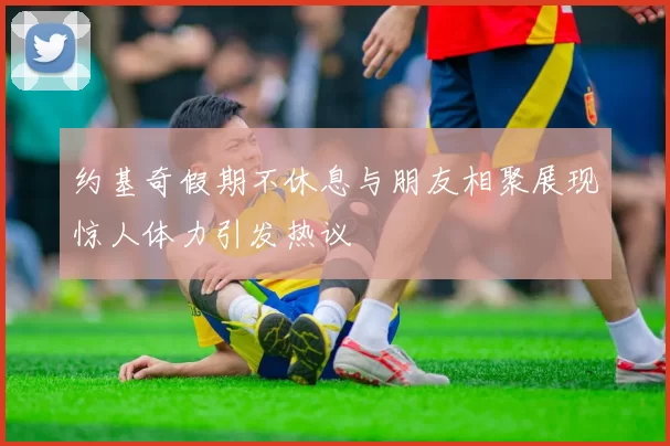 约基奇假期不休息与朋友相聚展现惊人体力引发热议