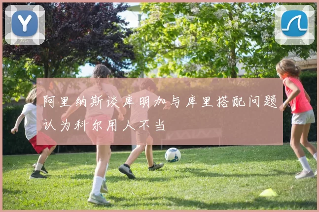 阿里纳斯谈库明加与库里搭配问题认为科尔用人不当