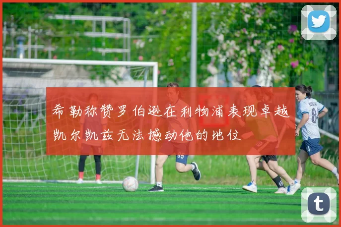 希勒称赞罗伯逊在利物浦表现卓越凯尔凯兹无法撼动他的地位