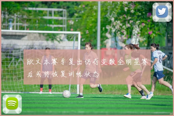欧文本赛季复出仍存变数全明星赛后或将恢复训练状态