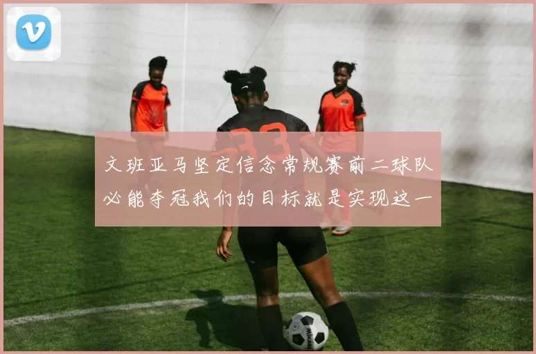 文班亚马坚定信念常规赛前二球队必能夺冠我们的目标就是实现这一伟大梦想