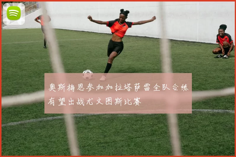 奥斯梅恩参加加拉塔萨雷全队合练有望出战尤文图斯比赛