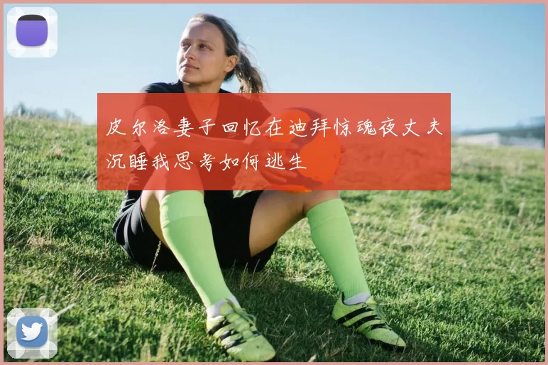 皮尔洛妻子回忆在迪拜惊魂夜丈夫沉睡我思考如何逃生