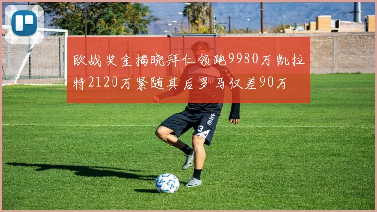 欧战奖金揭晓拜仁领跑9980万凯拉特2120万紧随其后罗马仅差90万