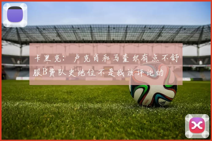 卡里克：卢克肖和马奎尔有点不舒服B费队史地位不是我该评论的