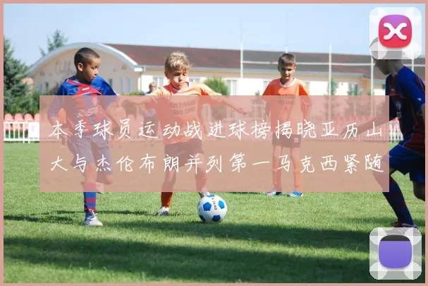 本季球员运动战进球榜揭晓亚历山大与杰伦布朗并列第一马克西紧随其后