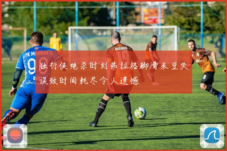 独行侠绝杀时刻弗拉格脚滑米豆失误致时间耗尽令人遗憾