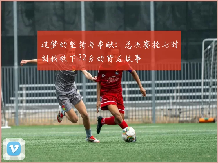 追梦的坚持与奉献：总决赛抢七时刻我砍下32分的背后故事