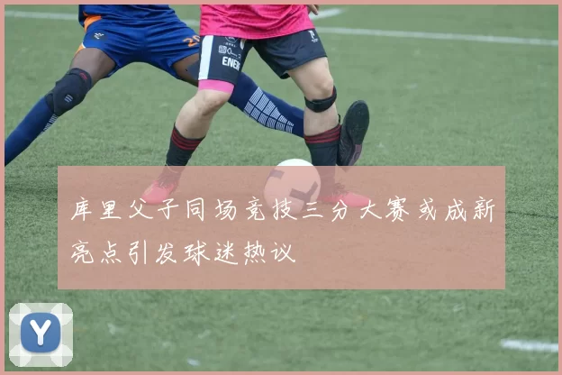 库里父子同场竞技三分大赛或成新亮点引发球迷热议