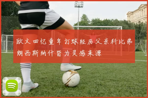 欧文回忆童年打球经历父亲科比弗朗西斯纳什皆为灵感来源