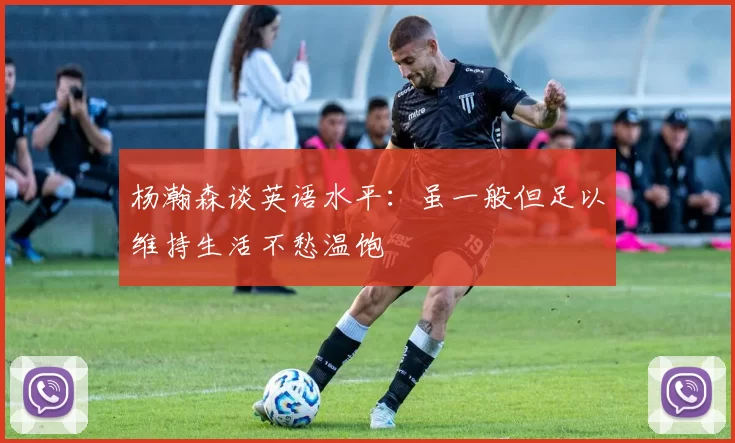 杨瀚森谈英语水平：虽一般但足以维持生活不愁温饱
