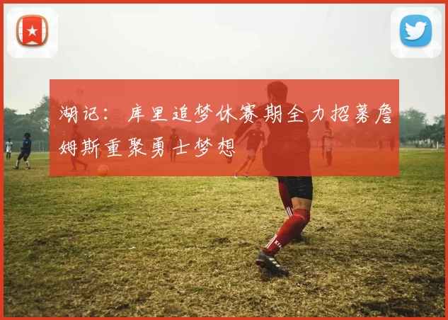 湖记：库里追梦休赛期全力招募詹姆斯重聚勇士梦想