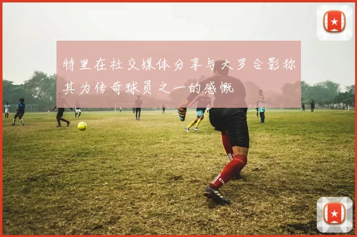 特里在社交媒体分享与大罗合影称其为传奇球员之一的感慨