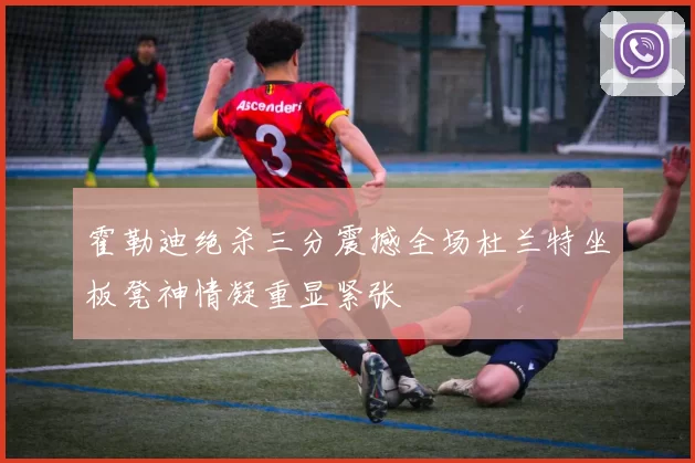 霍勒迪绝杀三分震撼全场杜兰特坐板凳神情凝重显紧张